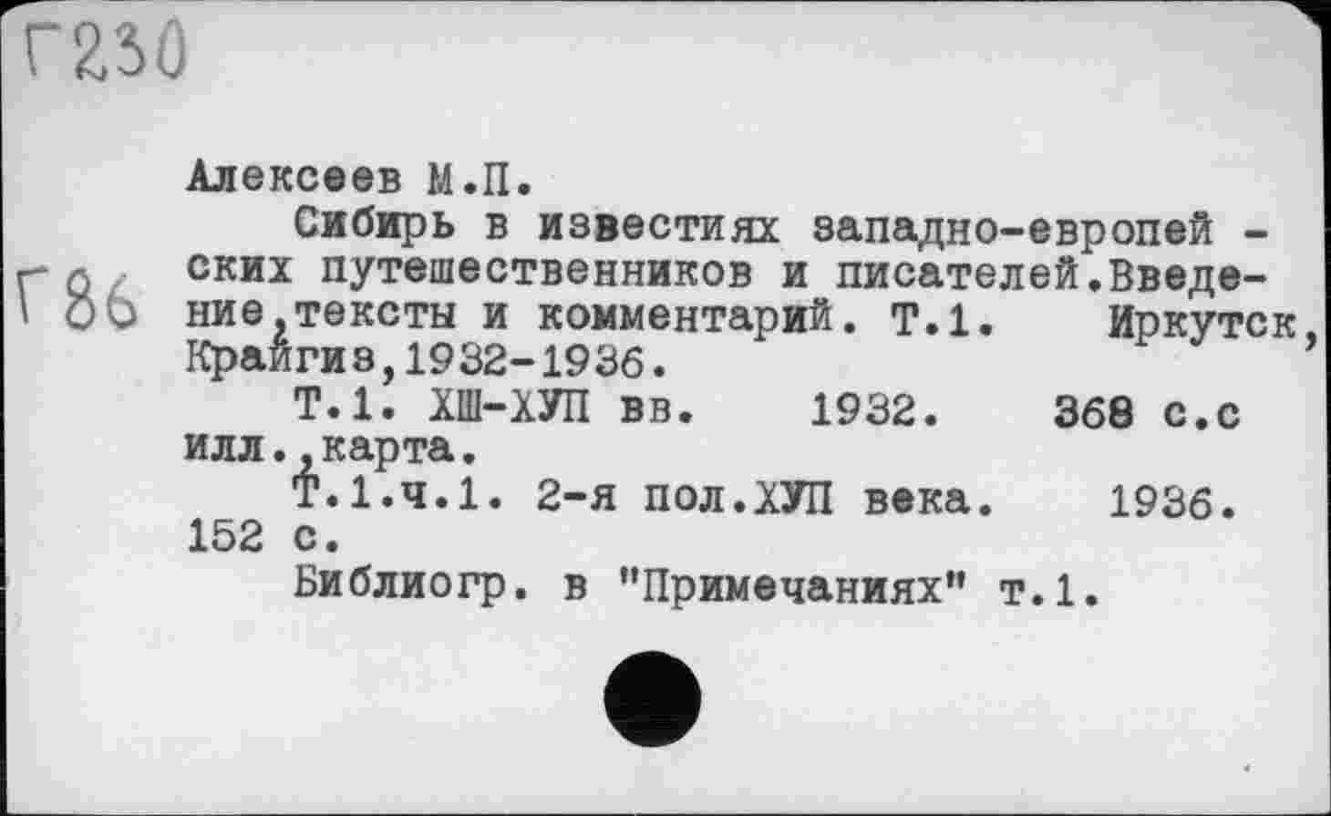 ﻿Г86
Алексеев М.П.
Сибирь в известиях западно-европей -ских путешественников и писателей.Введение, тексты и комментарий, т.1. Иркутск Край ги з,1932-1936.
Т.1. ХШ-ХУП вв. 1932.	368 с.с
илл..карта.
Т.1.4.1. 2-я пол.ХУЛ века. 1936. 152 с.
Библиогр. в "Примечаниях” т.1.